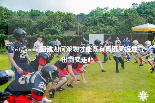 临沂团建如何策划才能既有高度又接地气出彩又走心